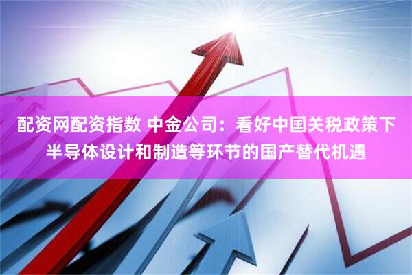 配资网配资指数 中金公司：看好中国关税政策下半导体设计和制造等环节的国产替代机遇