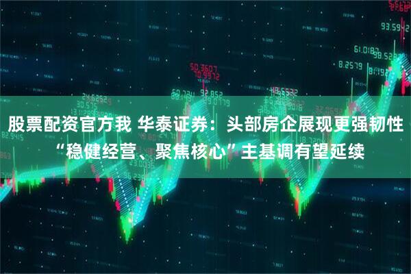 股票配资官方我 华泰证券：头部房企展现更强韧性 “稳健经营、聚焦核心”主基调有望延续