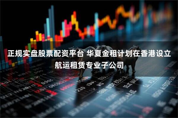 正规实盘股票配资平台 华夏金租计划在香港设立航运租赁专业子公司