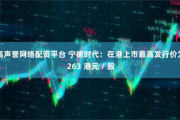 高声誉网络配资平台 宁德时代：在港上市最高发行价为 263 港元 / 股