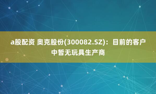 a股配资 奥克股份(300082.SZ)：目前的客户中暂无玩具生产商