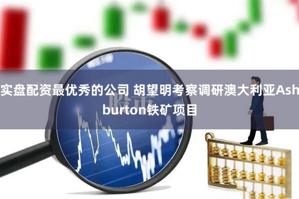 实盘配资最优秀的公司 胡望明考察调研澳大利亚Ashburton铁矿项目