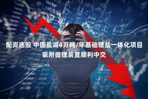 配资选股 中国盐湖4万吨/年基础锂盐一体化项目吸附提锂装置顺利中交