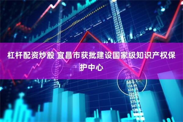 杠杆配资炒股 宜昌市获批建设国家级知识产权保护中心