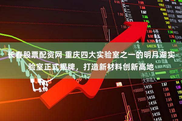 长春股票配资网 重庆四大实验室之一的明月湖实验室正式揭牌，打造新材料创新高地
