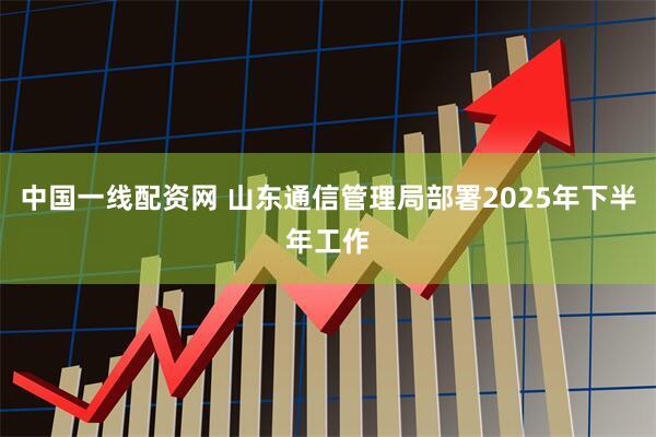 中国一线配资网 山东通信管理局部署2025年下半年工作