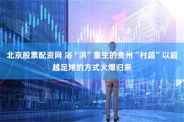 北京股票配资网 浴“洪”重生的贵州“村超”以超越足球的方式火爆归来