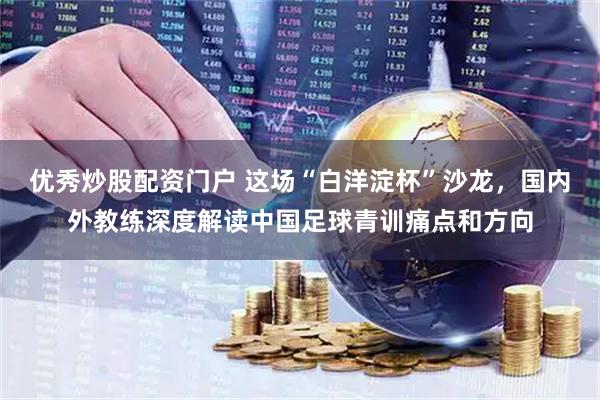 优秀炒股配资门户 这场“白洋淀杯”沙龙，国内外教练深度解读中国足球青训痛点和方向