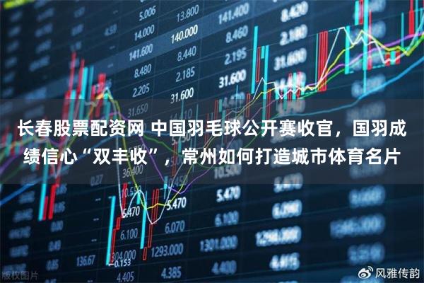 长春股票配资网 中国羽毛球公开赛收官，国羽成绩信心“双丰收”，常州如何打造城市体育名片