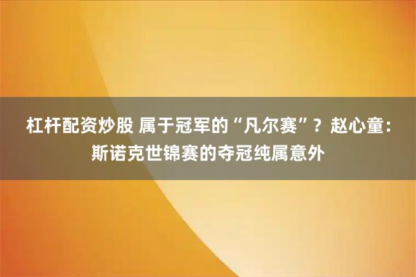 杠杆配资炒股 属于冠军的“凡尔赛”？赵心童：斯诺克世锦赛的夺冠纯属意外