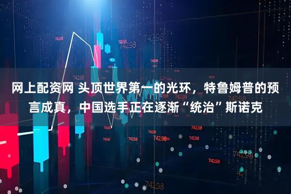 网上配资网 头顶世界第一的光环，特鲁姆普的预言成真，中国选手正在逐渐“统治”斯诺克