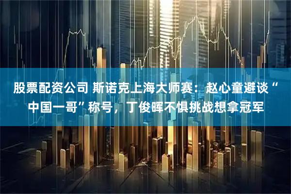 股票配资公司 斯诺克上海大师赛：赵心童避谈“中国一哥”称号，丁俊晖不惧挑战想拿冠军