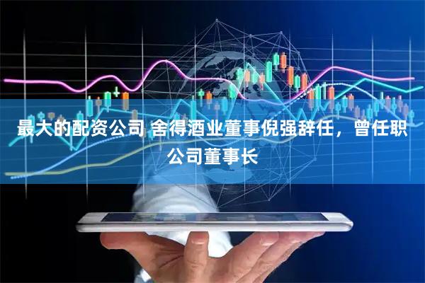 最大的配资公司 舍得酒业董事倪强辞任，曾任职公司董事长