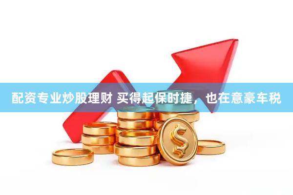 配资专业炒股理财 买得起保时捷，也在意豪车税