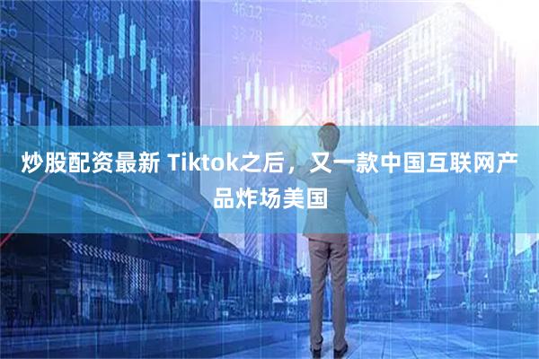 炒股配资最新 Tiktok之后，又一款中国互联网产品炸场美国