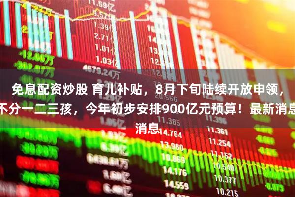 免息配资炒股 育儿补贴，8月下旬陆续开放申领，不分一二三孩，今年初步安排900亿元预算！最新消息