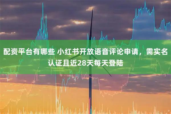 配资平台有哪些 小红书开放语音评论申请，需实名认证且近28天每天登陆
