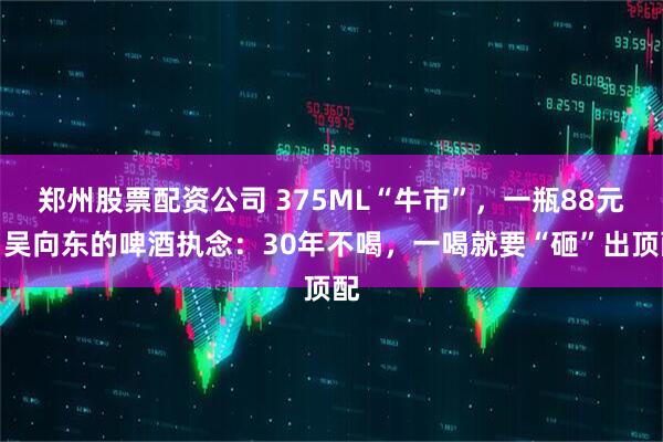 郑州股票配资公司 375ML“牛市”，一瓶88元！吴向东的啤酒执念：30年不喝，一喝就要“砸”出顶配