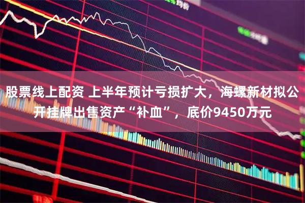 股票线上配资 上半年预计亏损扩大，海螺新材拟公开挂牌出售资产“补血”，底价9450万元