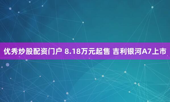 优秀炒股配资门户 8.18万元起售 吉利银河A7上市