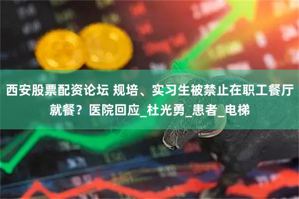 西安股票配资论坛 规培、实习生被禁止在职工餐厅就餐？医院回应_杜光勇_患者_电梯