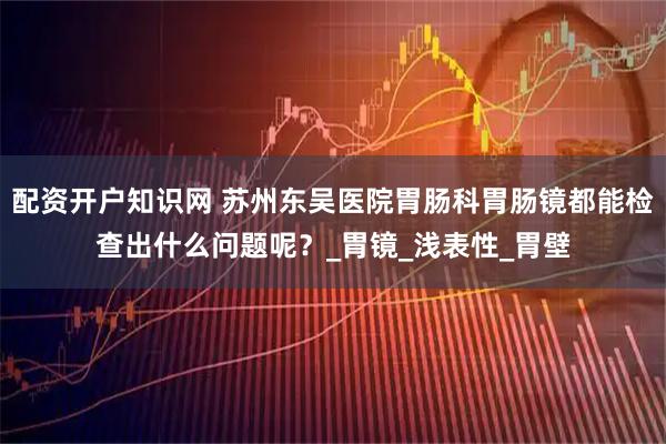 配资开户知识网 苏州东吴医院胃肠科胃肠镜都能检查出什么问题呢？_胃镜_浅表性_胃壁
