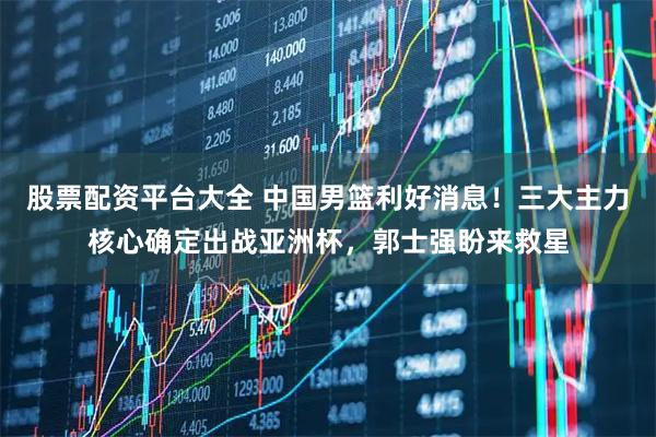 股票配资平台大全 中国男篮利好消息！三大主力核心确定出战亚洲杯，郭士强盼来救星