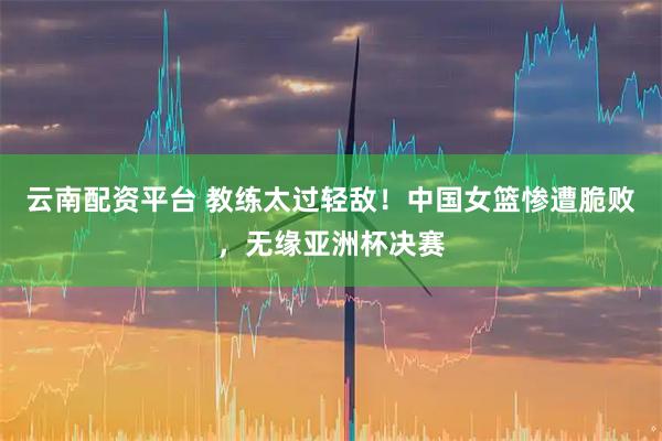 云南配资平台 教练太过轻敌！中国女篮惨遭脆败，无缘亚洲杯决赛