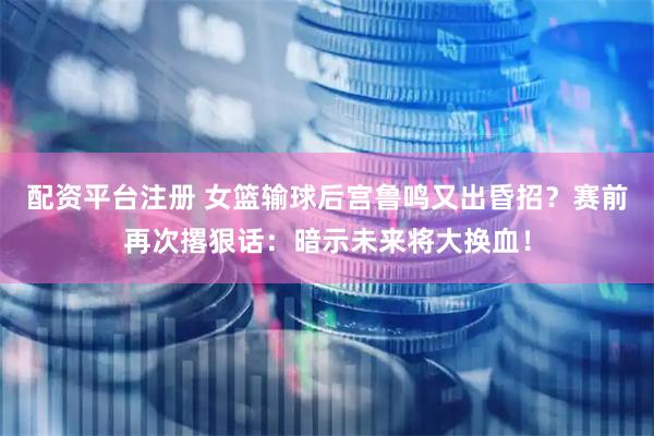 配资平台注册 女篮输球后宫鲁鸣又出昏招？赛前再次撂狠话：暗示未来将大换血！