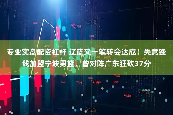 专业实盘配资杠杆 辽篮又一笔转会达成！失意锋线加盟宁波男篮，曾对阵广东狂砍37分