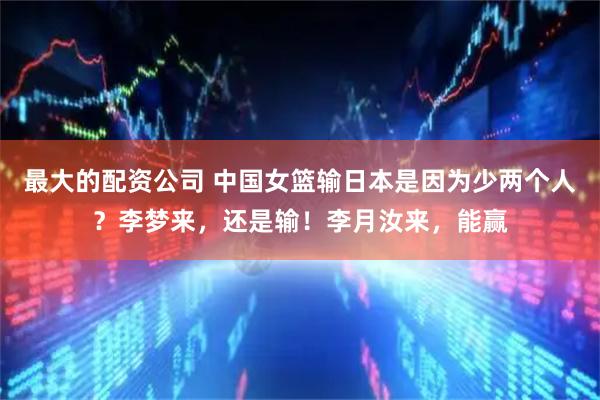 最大的配资公司 中国女篮输日本是因为少两个人？李梦来，还是输！李月汝来，能赢