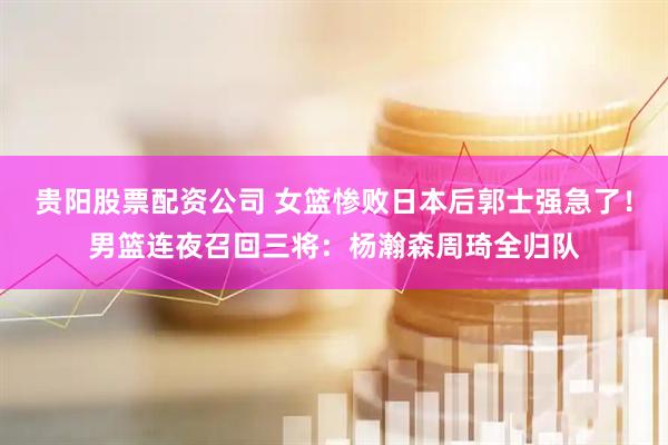 贵阳股票配资公司 女篮惨败日本后郭士强急了！男篮连夜召回三将：杨瀚森周琦全归队