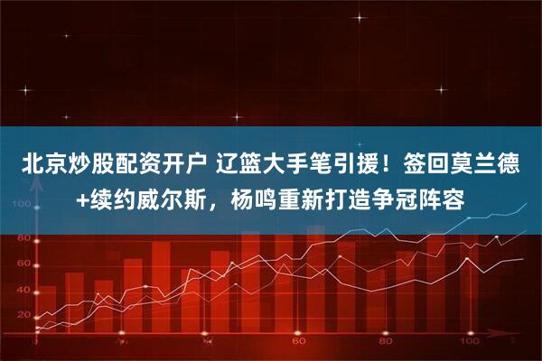 北京炒股配资开户 辽篮大手笔引援！签回莫兰德+续约威尔斯，杨鸣重新打造争冠阵容