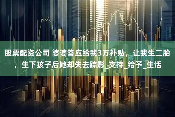 股票配资公司 婆婆答应给我3万补贴，让我生二胎，生下孩子后她却失去踪影_支持_给予_生活