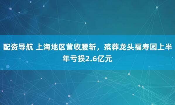 配资导航 上海地区营收腰斩，殡葬龙头福寿园上半年亏损2.6亿元