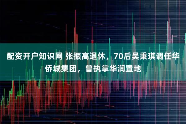 配资开户知识网 张振高退休，70后吴秉琪调任华侨城集团，曾执掌华润置地
