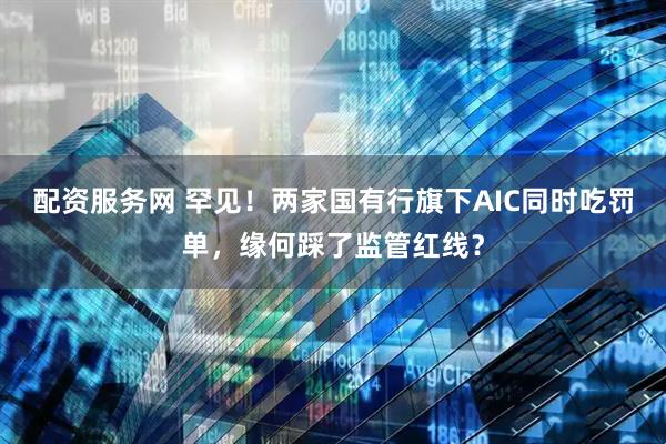 配资服务网 罕见！两家国有行旗下AIC同时吃罚单，缘何踩了监管红线？