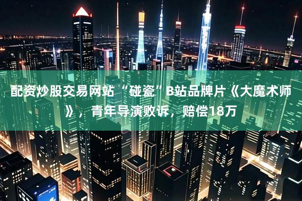 配资炒股交易网站 “碰瓷”B站品牌片《大魔术师》，青年导演败诉，赔偿18万